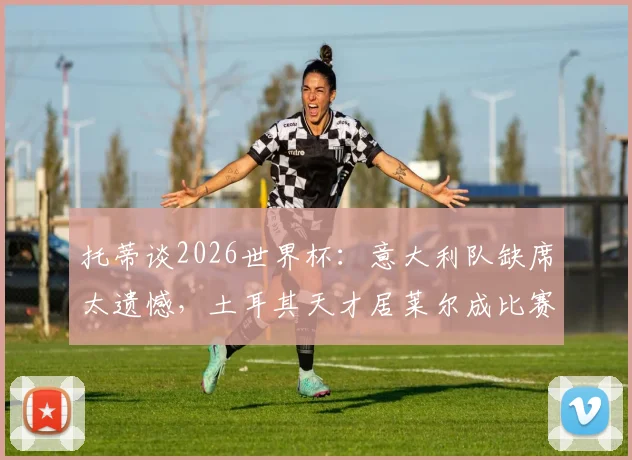 托蒂谈2026世界杯:意大利队缺席太遗憾,土耳其天才居莱尔成比赛关键变量