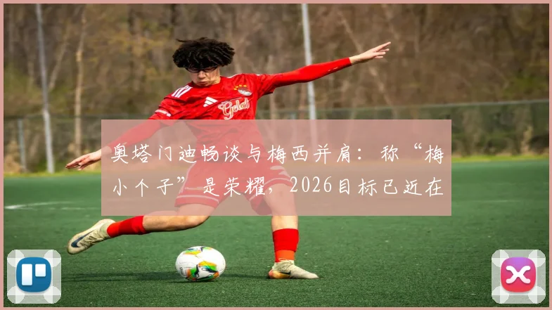 奥塔门迪畅谈与梅西并肩：称“梅小个子”是荣耀，2026目标已近在眼前