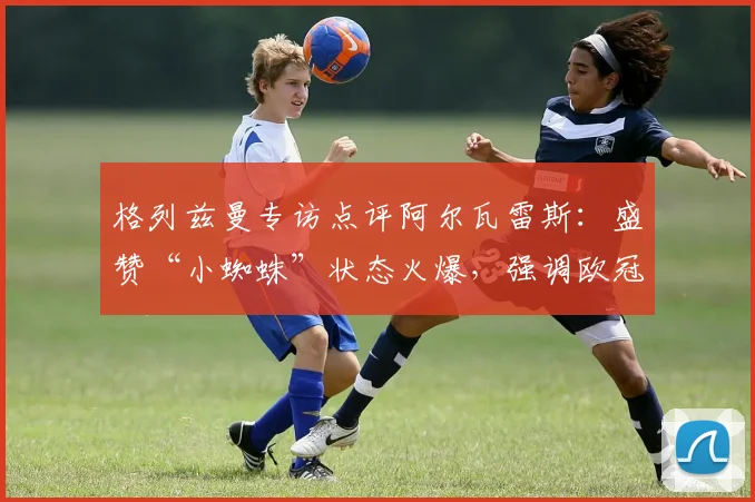 格列兹曼专访点评阿尔瓦雷斯:盛赞“小蜘蛛”状态火爆,强调欧冠次回合保持冷静专注是关键