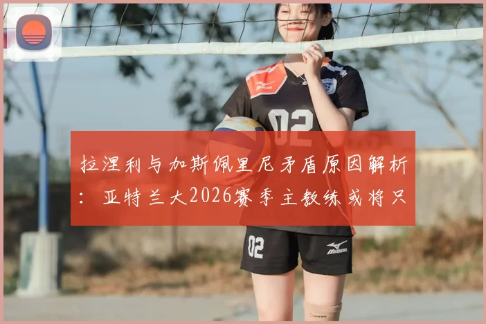 拉涅利与加斯佩里尼矛盾原因解析：亚特兰大2026赛季主教练或将只剩一人，意甲教练变动最新动态追踪