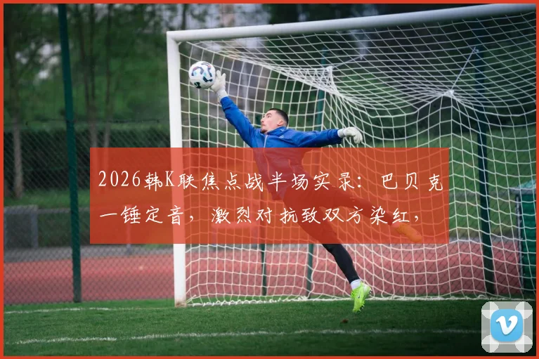2026韩K联焦点战半场实录：巴贝克一锤定音，激烈对抗致双方染红，首尔1-0领先江原引热议
