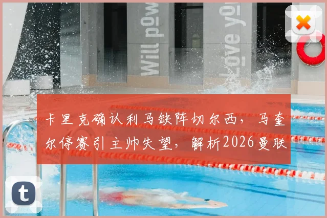 卡里克确认利马缺阵切尔西，马奎尔停赛引主帅失望，解析2026曼联后防危机