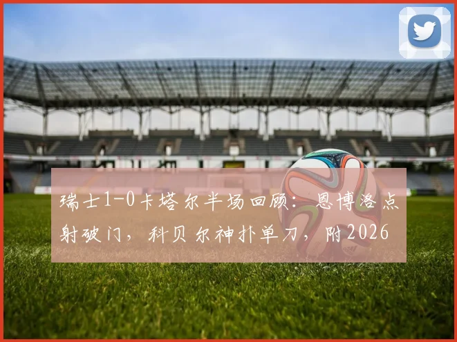 瑞士1-0卡塔尔半场回顾:恩博洛点射破门,科贝尔神扑单刀,附2026世界杯小组赛精彩集锦与战术分析