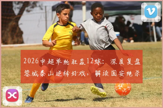 2026中超单轮狂轰12球:深度复盘蓉城泰山逆转好戏,解读国安绝杀如何改变争冠格局