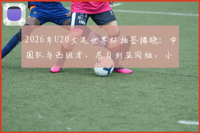 2026年U20女足世界杯抽签揭晓：中国队与西班牙、尼日利亚同组，小组出线形势深度解读