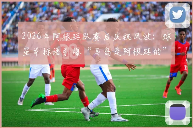 2026年阿根廷队赛后庆祝风波:球星举标语引爆“马岛是阿根廷的”争议,体育政治边界何在?