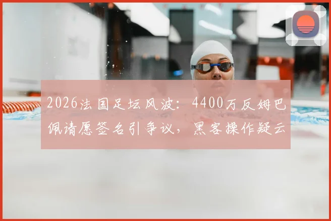 2026法国足坛风波:4400万反姆巴佩请愿签名引争议,黑客操作疑云待解