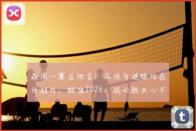 森保一赛后坦言：压迫与进球均在计划内，瞄准2026，战必胜决心不变