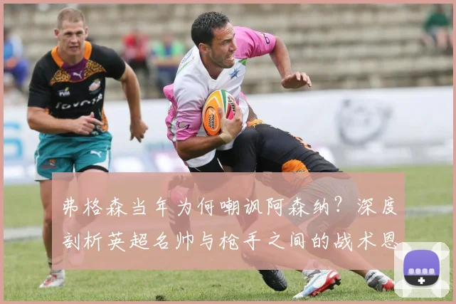 弗格森当年为何嘲讽阿森纳?深度剖析英超名帅与枪手之间的战术恩怨与历史渊源