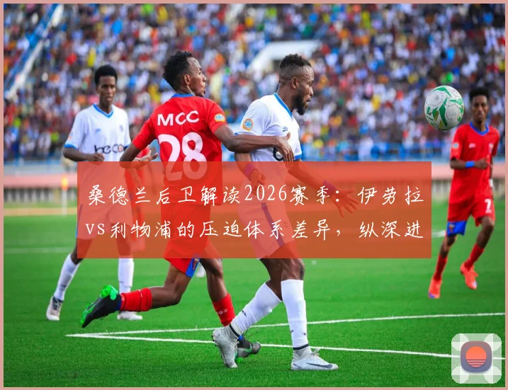 桑德兰后卫解读2026赛季：伊劳拉vs利物浦的压迫体系差异，纵深进攻战术要点分析