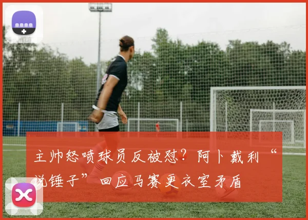 主帅怒喷球员反被怼?阿卜戴利“说锤子”回应马赛更衣室矛盾