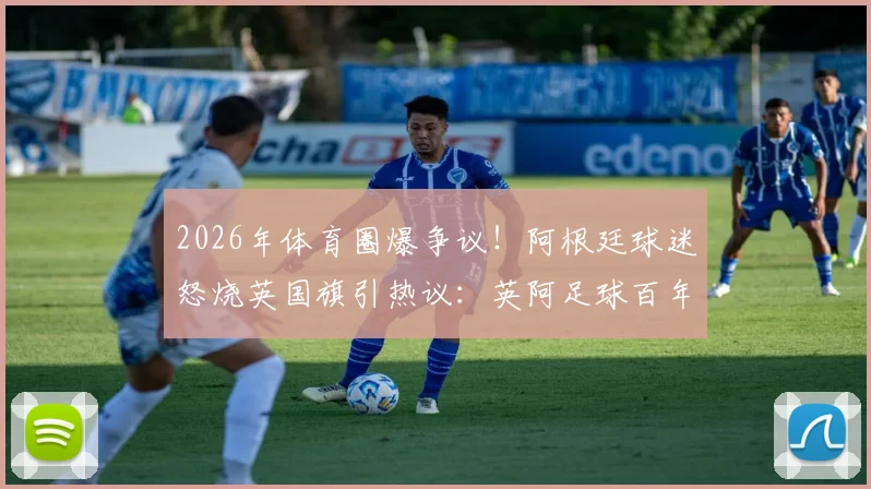 2026年体育圈爆争议！阿根廷球迷怒烧英国旗引热议：英阿足球百年世仇如何化解