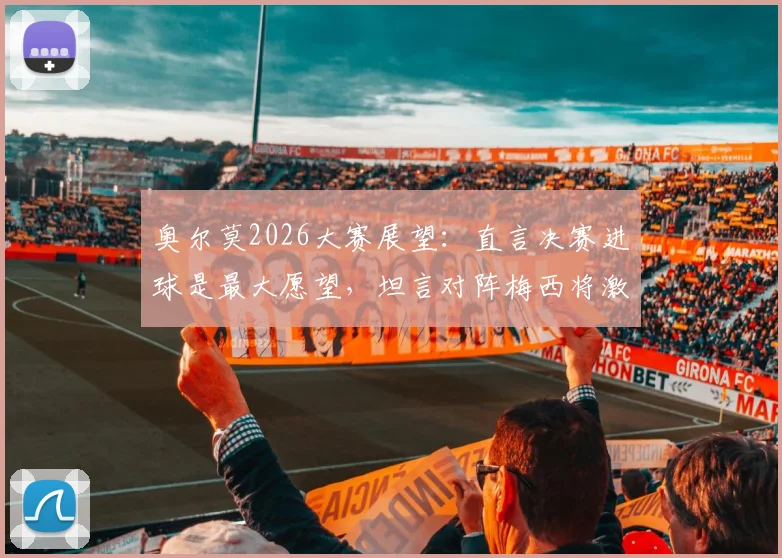 奥尔莫2026大赛展望：直言决赛进球是最大愿望，坦言对阵梅西将激发最强动力