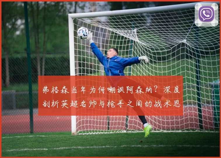 弗格森当年为何嘲讽阿森纳？深度剖析英超名帅与枪手之间的战术恩怨与历史渊源
