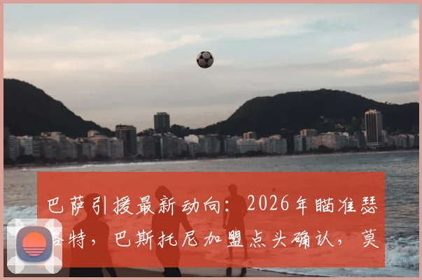 巴萨引援最新动向:2026年瞄准瑟洛特,巴斯托尼加盟点头确认,莫雷托爆料引关注
