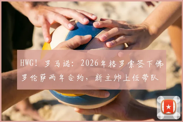 HWG！罗马诺：2026年格罗索签下佛罗伦萨两年合约，新主帅上任带队目标与前景分析