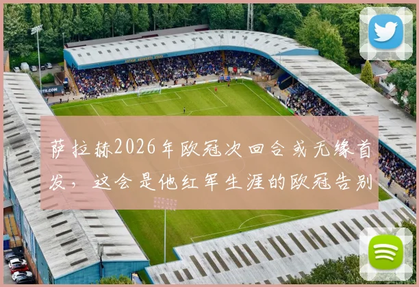 萨拉赫2026年欧冠次回合或无缘首发，这会是他红军生涯的欧冠告别战吗？名记透露关键信息
