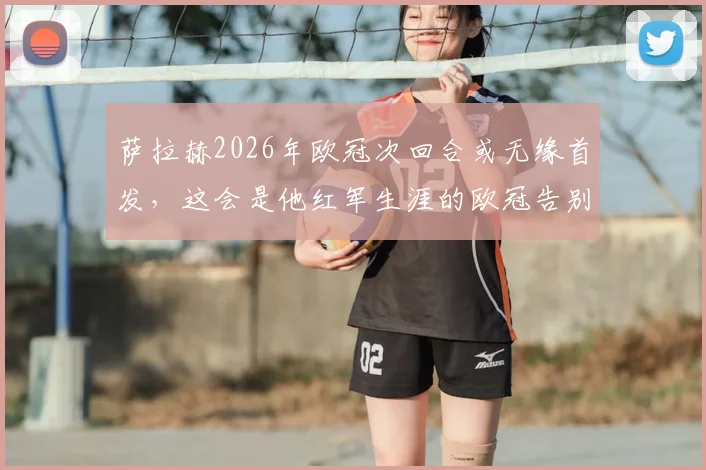 萨拉赫2026年欧冠次回合或无缘首发,这会是他红军生涯的欧冠告别战吗?名记透露关键信息