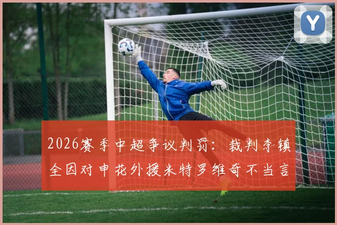 2026赛季中超争议判罚：裁判李镇全因对申花外援米特罗维奇不当言论遭足协处罚，事件全过程回顾