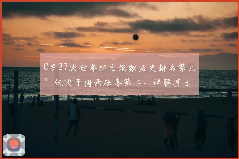 C罗27次世界杯出场数历史排名第几？仅次于梅西独享第二，详解其出场纪录与2026年破局可能