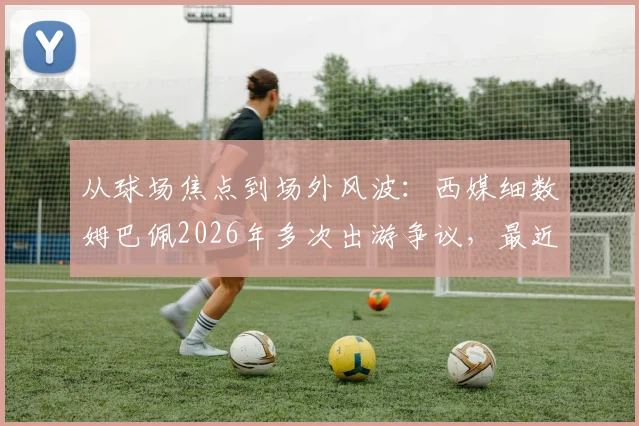 从球场焦点到场外风波:西媒细数姆巴佩2026年多次出游争议,最近这次为何引众怒?