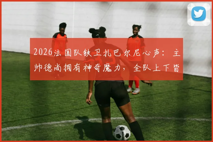2026法国队铁卫扎巴尔尼心声：主帅德尚拥有神奇魔力，全队上下皆愿为他倾尽所有