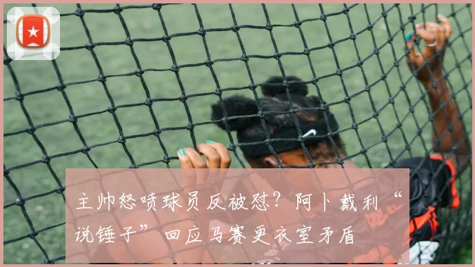 主帅怒喷球员反被怼？阿卜戴利“说锤子”回应马赛更衣室矛盾