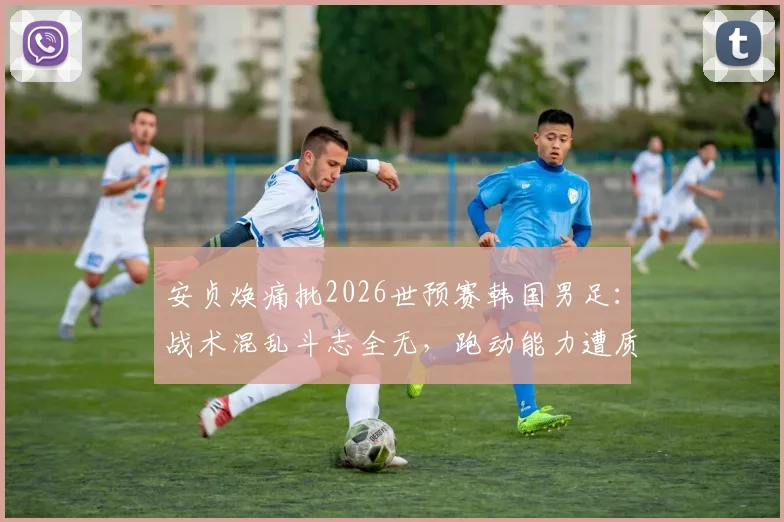 安贞焕痛批2026世预赛韩国男足：战术混乱斗志全无，跑动能力遭质疑深度分析