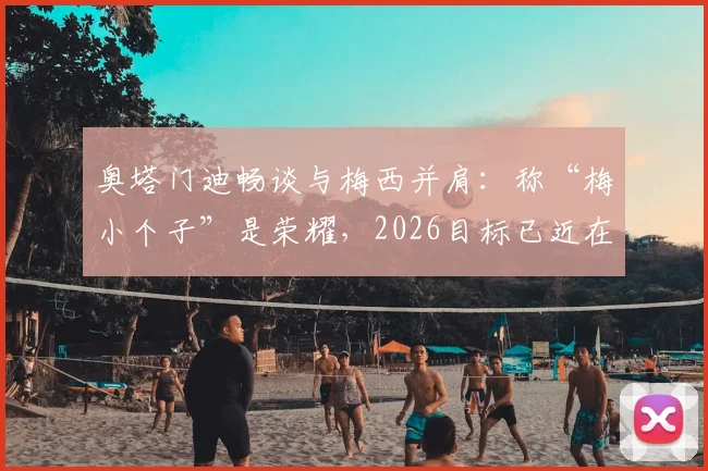 奥塔门迪畅谈与梅西并肩：称“梅小个子”是荣耀，2026目标已近在眼前
