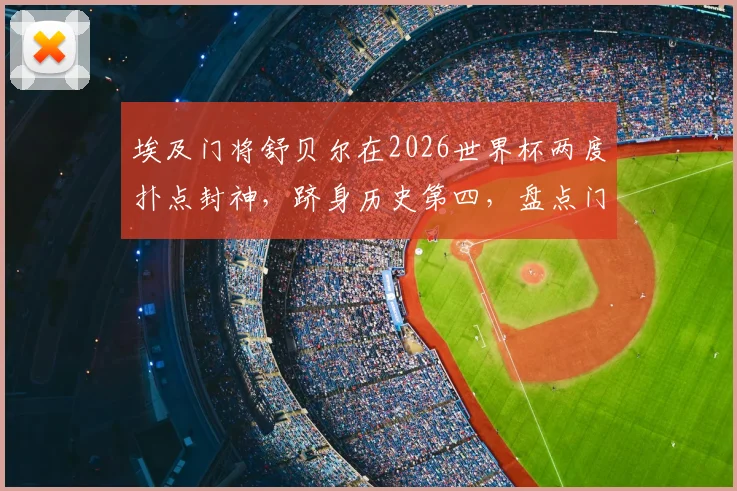 埃及门将舒贝尔在2026世界杯两度扑点封神，跻身历史第四，盘点门将扑点关键技术与传奇时刻