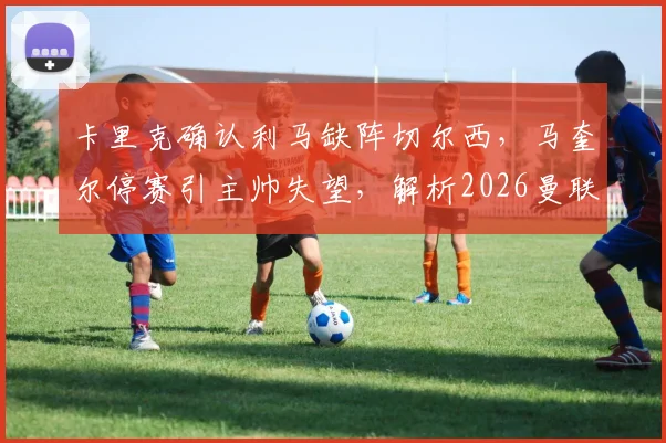 卡里克确认利马缺阵切尔西,马奎尔停赛引主帅失望,解析2026曼联后防危机