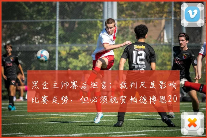 黑金主帅赛后坦言：裁判尺度影响比赛走势，但必须祝贺帕德博恩2026赛季的优异表现