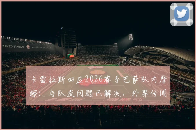 卡雷拉斯回应2026赛季巴萨队内摩擦：与队友问题已解决，外界传闻多为不实信息