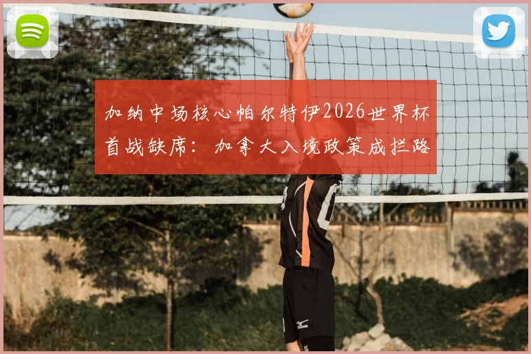 加纳中场核心帕尔特伊2026世界杯首战缺席：加拿大入境政策成拦路虎，对加纳队攻防影响几何？