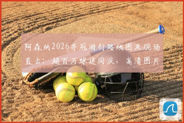 阿森纳2026夺冠游行路线图及现场直击:超百万球迷同庆,高清图片视频完整回顾