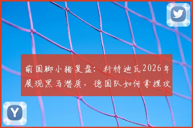 前国脚小猪复盘：科特迪瓦2026年展现黑马潜质，德国队如何拿捏攻防平衡成关键课题