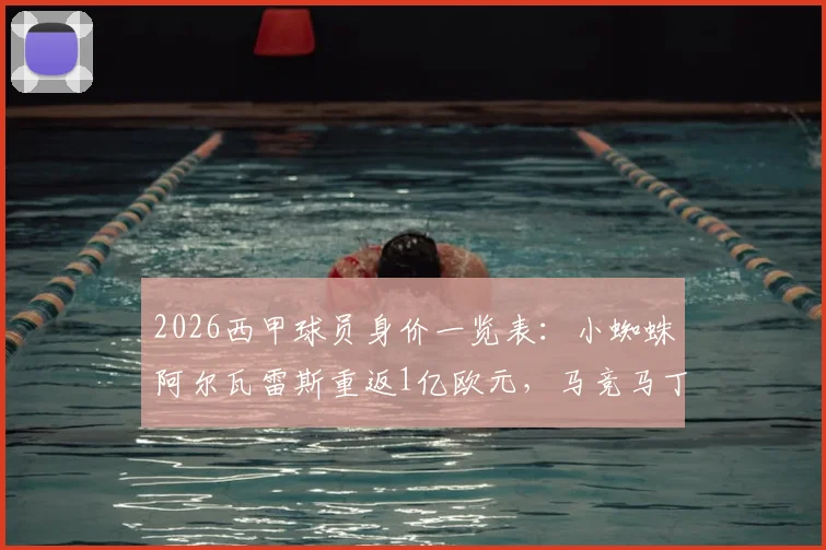 2026西甲球员身价一览表：小蜘蛛阿尔瓦雷斯重返1亿欧元，马竞马丁与赫罗纳鲁杰里身价暴涨