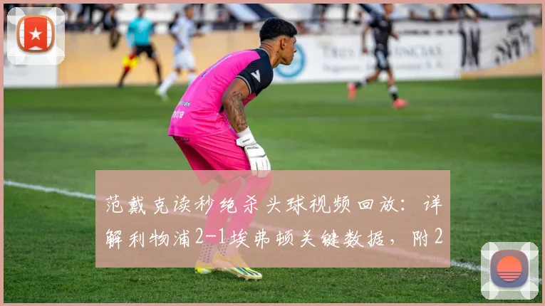 范戴克读秒绝杀头球视频回放:详解利物浦2-1埃弗顿关键数据,附2026英超默西塞德德比赛后采访