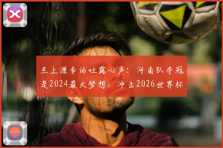 王上源专访吐露心声：河南队夺冠是2024最大梦想，冲击2026世界杯是所有国脚终极目标