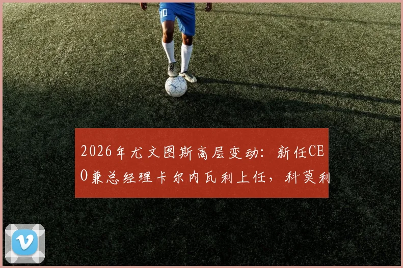 2026年尤文图斯高层变动：新任CEO兼总经理卡尔内瓦利上任，科莫利离任详解与未来展望