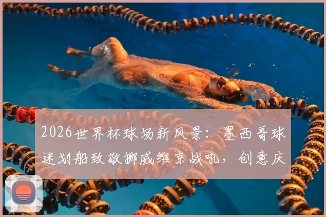 2026世界杯球场新风景:墨西哥球迷划船致敬挪威维京战吼,创意庆祝引爆网络