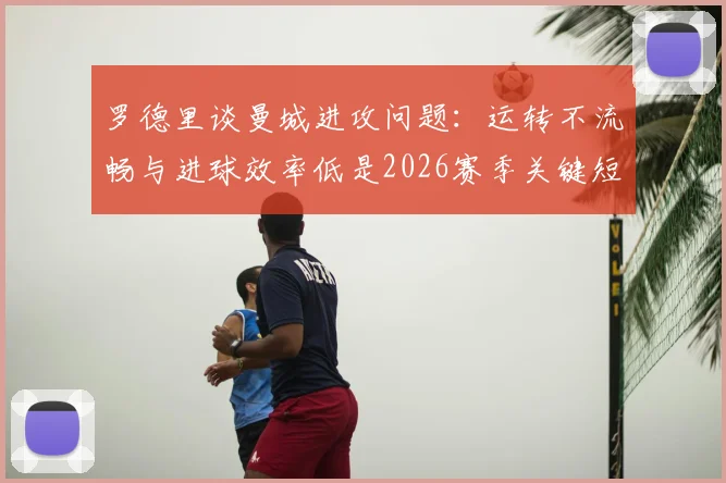 罗德里谈曼城进攻问题：运转不流畅与进球效率低是2026赛季关键短板，如何改进？