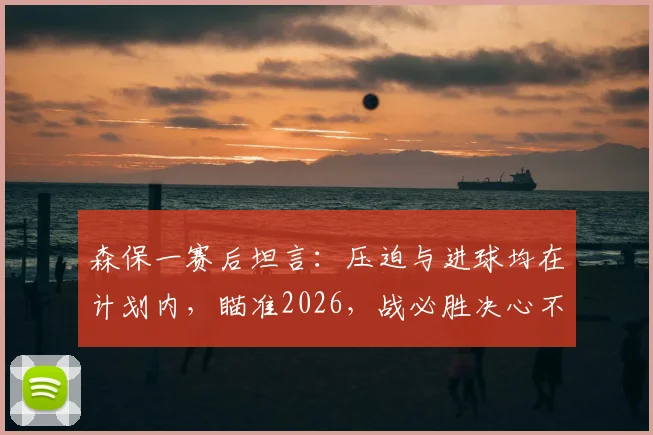 森保一赛后坦言:压迫与进球均在计划内,瞄准2026,战必胜决心不变