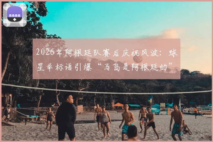 2026年阿根廷队赛后庆祝风波：球星举标语引爆“马岛是阿根廷的”争议，体育政治边界何在？