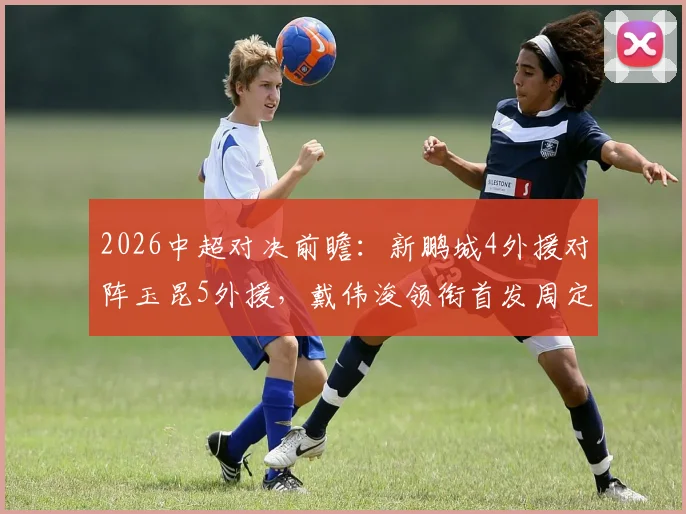 2026中超对决前瞻：新鹏城4外援对阵玉昆5外援，戴伟浚领衔首发周定洋待命
