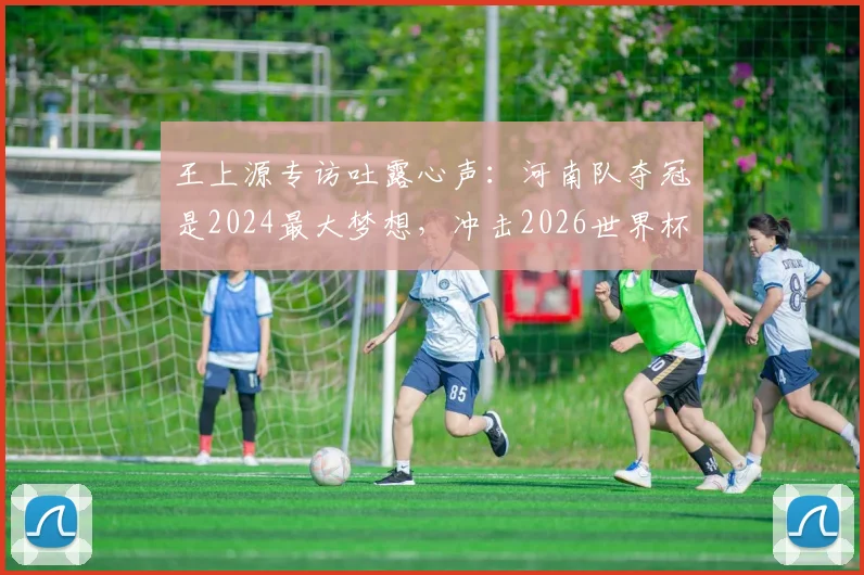 王上源专访吐露心声：河南队夺冠是2024最大梦想，冲击2026世界杯是所有国脚终极目标