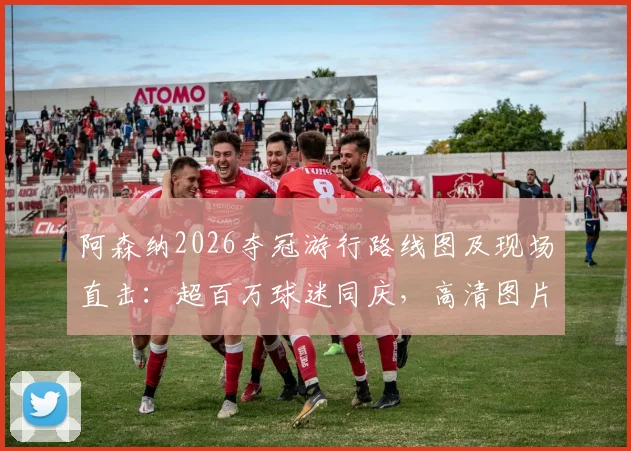 阿森纳2026夺冠游行路线图及现场直击：超百万球迷同庆，高清图片视频完整回顾