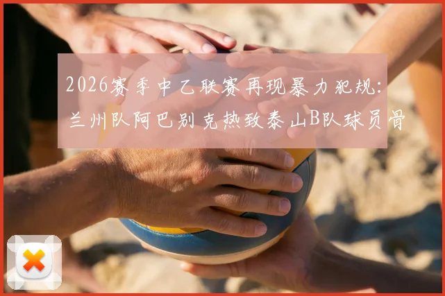 2026赛季中乙联赛再现暴力犯规：兰州队阿巴别克热致泰山B队球员骨折，被足协停赛2场处罚引热议