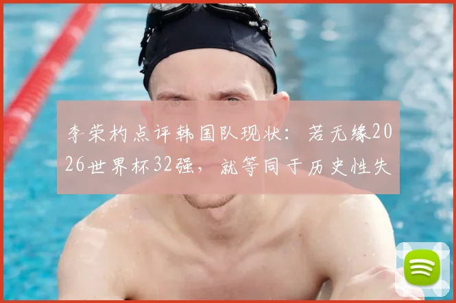 李荣杓点评韩国队现状：若无缘2026世界杯32强，就等同于历史性失败，深度分析背后原因与出路