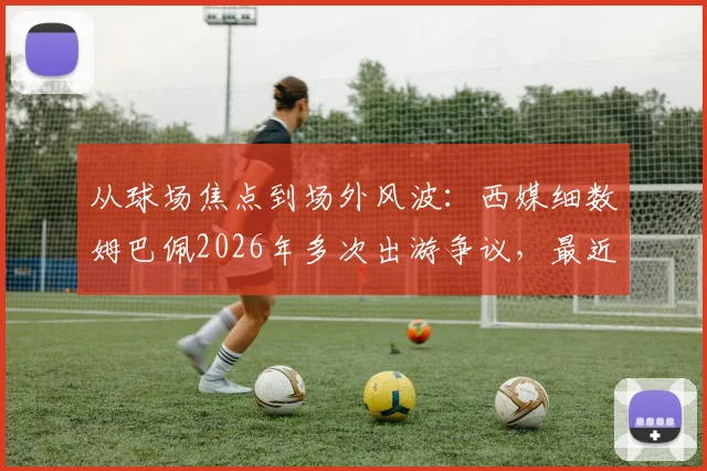 从球场焦点到场外风波：西媒细数姆巴佩2026年多次出游争议，最近这次为何引众怒？